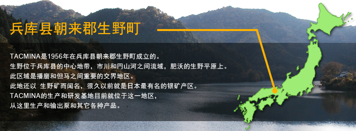 TACMINA是1956年在兵库县朝来郡生野町成立的。生野位于兵库县的中心地带，市川和円山河之间流域，肥沃的生野平原上。此区域是播磨和但马之间重要的交界地区。此地还以 生野矿而闻名，很久以前就是日本最有名的银矿产区。TACMINA的生产和研发基地目前就位于这一地区，从这里生产和输出泵和其它各种产品。