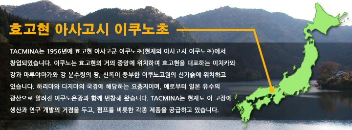 효고현 아사고시 이쿠노초 TACMINA는 1956년에 효고현 아사고군 이쿠노초(현재의 아사고시 이쿠노초)에서 창업되었습니다.이쿠노는 효고현의 거의 중앙에 위치하며 효고현을 대표하는 이치카와 강과 마루야마가와 강 분수령의 땅, 신록이 풍부한 이쿠노고원의 산기슭에 위치하고 있습니다. 하리마와 다지마의 국경에 해당하는 요충지이며, 예로부터 일본 유수의 광산으로 알려진 이쿠노은광과 함께 번창해 왔습니다.TACMINA는 현재도 이 고장에 생산과 연구 개발의 거점을 두고, 펌프를 비롯한 각종 제품을 공급하고 있습니다.