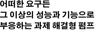 어떠한 요구든 그 이상의 성능과 기능으로 부응하는 과제 해결형 펌프